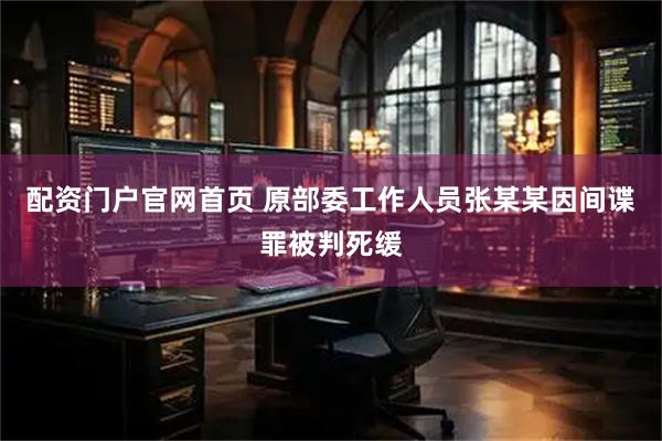 配资门户官网首页 原部委工作人员张某某因间谍罪被判死缓