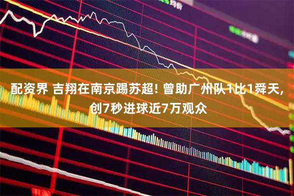 配资界 吉翔在南京踢苏超! 曾助广州队1比1舜天, 创7秒进球近7万观众