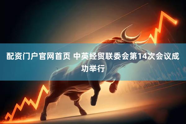 配资门户官网首页 中英经贸联委会第14次会议成功举行
