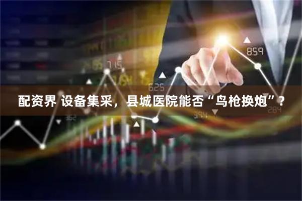配资界 设备集采，县城医院能否“鸟枪换炮”？