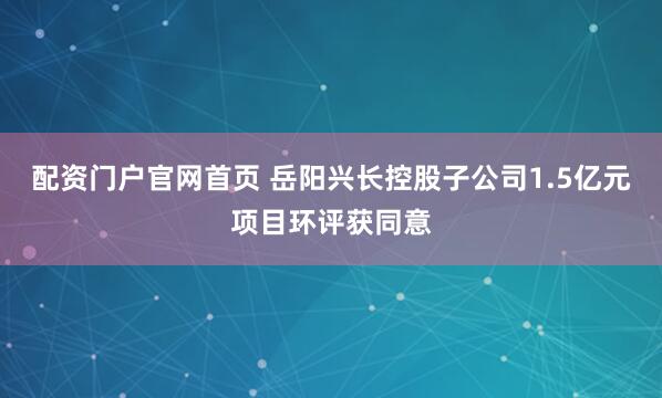 配资门户官网首页 岳阳兴长控股子公司1.5亿元项目环评获同意