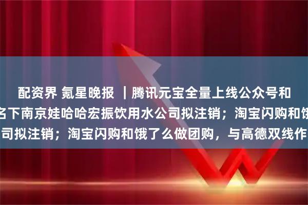 配资界 氪星晚报 ｜腾讯元宝全量上线公众号和视频号评论区；宗馥莉名下南京娃哈哈宏振饮用水公司拟注销；淘宝闪购和饿了么做团购，与高德双线作战