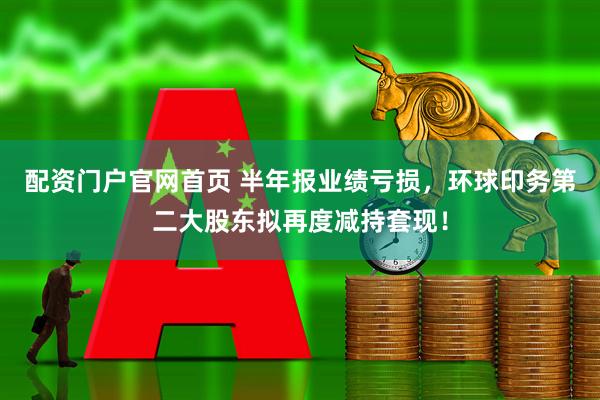 配资门户官网首页 半年报业绩亏损，环球印务第二大股东拟再度减持套现！