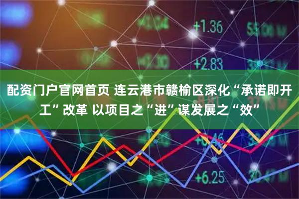 配资门户官网首页 连云港市赣榆区深化“承诺即开工”改革 以项目之“进”谋发展之“效”