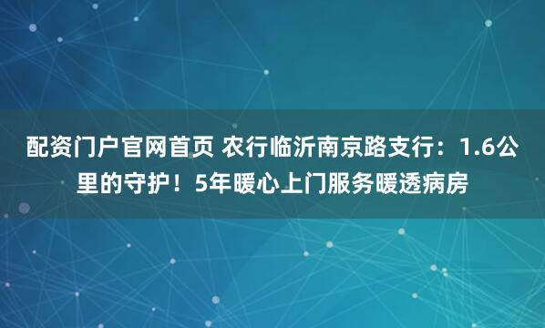 配资门户官网首页 农行临沂南京路支行：1.6公里的守护！5年暖心上门服务暖透病房