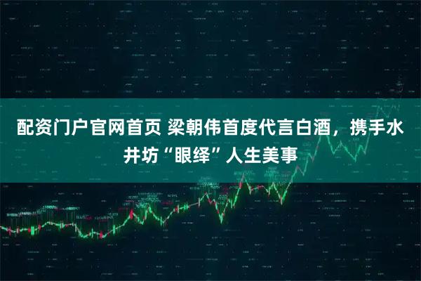 配资门户官网首页 梁朝伟首度代言白酒，携手水井坊“眼绎”人生美事